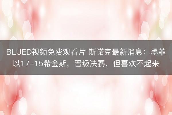 BLUED视频免费观看片 斯诺克最新消息：墨菲以17-15希金斯，晋级决赛，但喜欢不起来