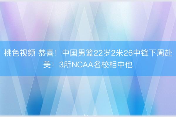 桃色视频 恭喜！中国男篮22岁2米26中锋下周赴美：3所NCAA名校相中他