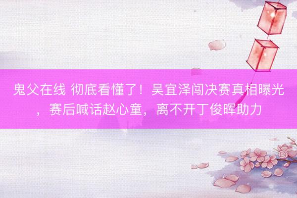 鬼父在线 彻底看懂了！吴宜泽闯决赛真相曝光，赛后喊话赵心童，离不开丁俊晖助力