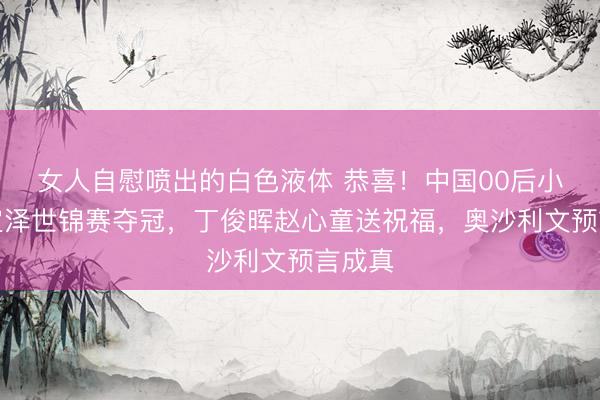女人自慰喷出的白色液体 恭喜!中国00后小将吴宜泽世锦赛夺冠,丁俊晖赵心童送祝福,奥沙利文预言成真