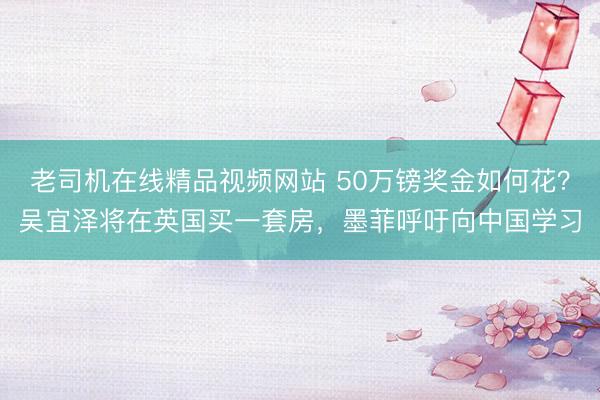 老司机在线精品视频网站 50万镑奖金如何花？吴宜泽将在英国买一套房，墨菲呼吁向中国学习