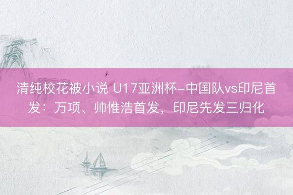 清纯校花被小说 U17亚洲杯-中国队vs印尼首发：万项、帅惟浩首发，印尼先发三归化