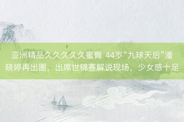 亚洲精品久久久久久蜜臀 44岁“九球天后”潘晓婷再出圈，出席世锦赛解说现场，少女感十足