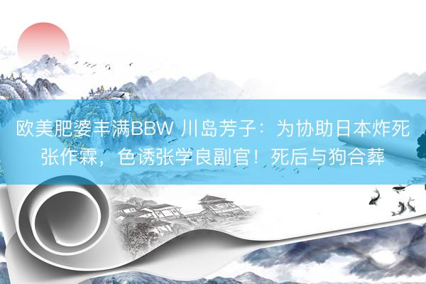 欧美肥婆丰满BBW 川岛芳子：为协助日本炸死张作霖，色诱张学良副官！死后与狗合葬