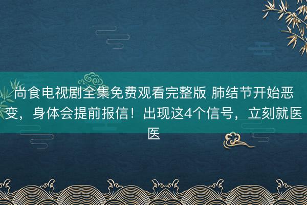 尚食电视剧全集免费观看完整版 肺结节开始恶变，身体会提前报信！出现这4个信号，立刻就医