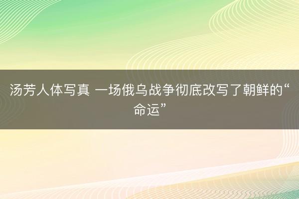 汤芳人体写真 一场俄乌战争彻底改写了朝鲜的“命运”