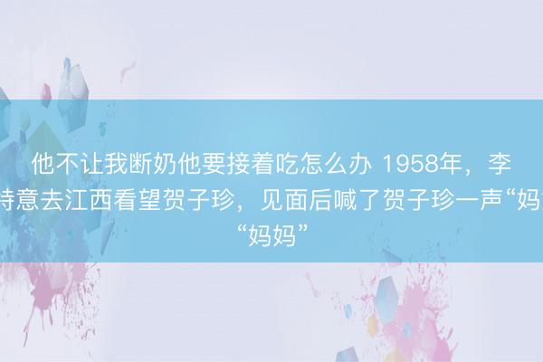 他不让我断奶他要接着吃怎么办 1958年，李讷特意去江西看望贺子珍，见面后喊了贺子珍一声“妈妈”