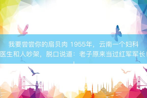 我要尝尝你的扇贝肉 1955年,云南一个妇科医生和人吵架,脱口说道:老子原来当过红军军长!