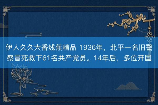 伊人久久大香线蕉精品 1936年,北平一名旧警察冒死救下61名共产党员。14年后,多位开国