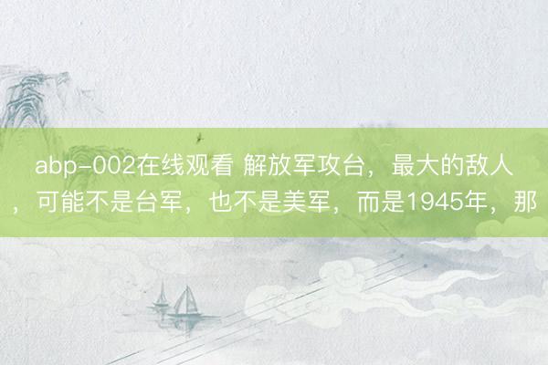 abp-002在线观看 解放军攻台，最大的敌人，可能不是台军，也不是美军，而是1945年，那