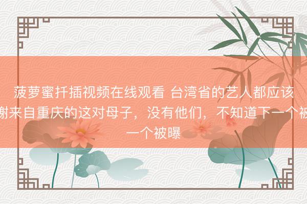 菠萝蜜扦插视频在线观看 台湾省的艺人都应该感谢来自重庆的这对母子，没有他们，不知道下一个被曝