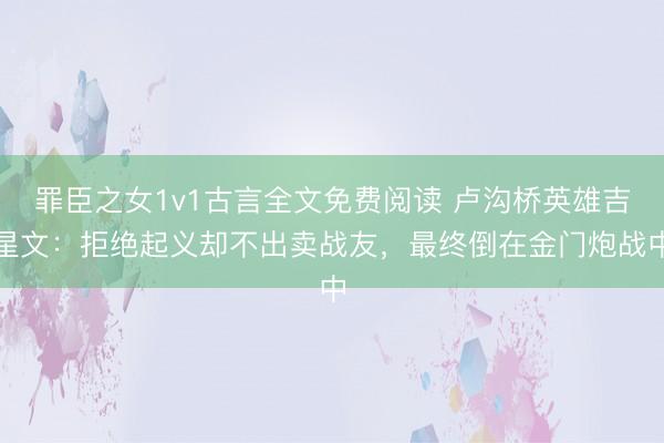 罪臣之女1v1古言全文免费阅读 卢沟桥英雄吉星文:拒绝起义却不出卖战友,最终倒在金门炮战中