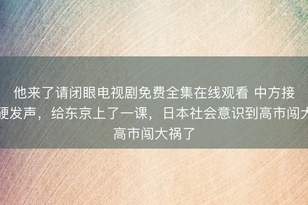 他来了请闭眼电视剧免费全集在线观看 中方接连强硬发声，给东京上了一课，日本社会意识到高市闯大祸了