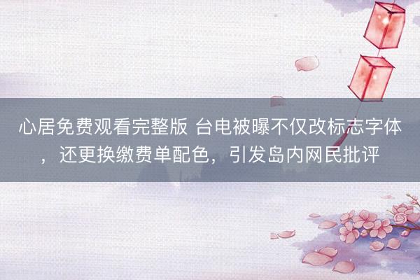 心居免费观看完整版 台电被曝不仅改标志字体，还更换缴费单配色，引发岛内网民批评