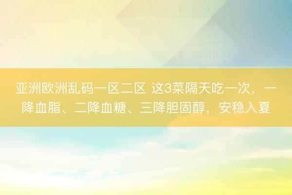 亚洲欧洲乱码一区二区 这3菜隔天吃一次，一降血脂、二降血糖、三降胆固醇，安稳入夏