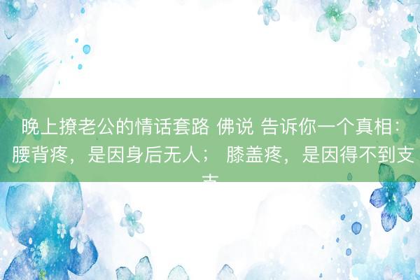 晚上撩老公的情话套路 佛说 告诉你一个真相： 腰背疼，是因身后无人； 膝盖疼，是因得不到支