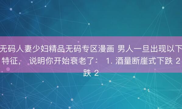 无码人妻少妇精品无码专区漫画 男人一旦出现以下特征， 说明你开始衰老了： 1. 酒量断崖式下跌 2