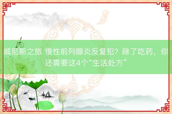 威尼斯之旅 慢性前列腺炎反复犯？除了吃药，你还需要这4个“生活处方”
