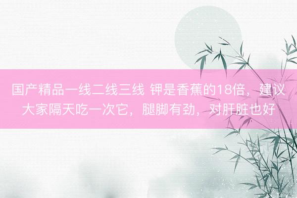 国产精品一线二线三线 钾是香蕉的18倍，建议大家隔天吃一次它，腿脚有劲，对肝脏也好