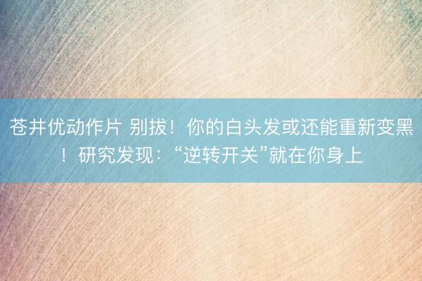 苍井优动作片 别拔!你的白头发或还能重新变黑!研究发现:“逆转开关”就在你身上