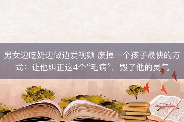 男女边吃奶边做边爱视频 废掉一个孩子最快的方式：让他纠正这4个“毛病”，毁了他的灵气
