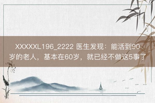 XXXXXL196_2222 医生发现：能活到90岁的老人，基本在60岁，就已经不做这5事了