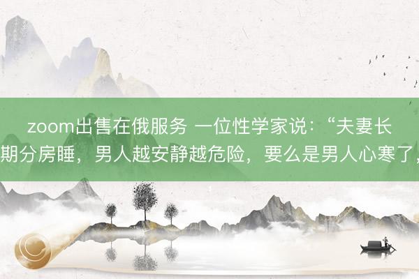 zoom出售在俄服务 一位性学家说：“夫妻长期分房睡，男人越安静越危险，要么是男人心寒了，