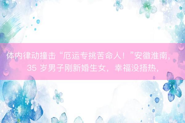 体内律动撞击 “厄运专挑苦命人！”安徽淮南， 35 岁男子刚新婚生女，幸福没捂热，