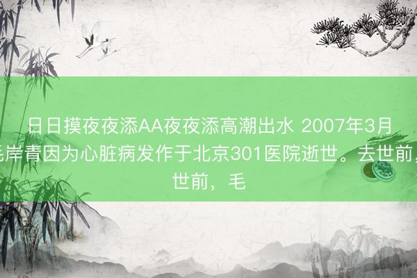 日日摸夜夜添AA夜夜添高潮出水 2007年3月，毛岸青因为心脏病发作于北京301医院逝世。去世前，毛