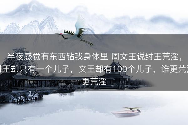 半夜感觉有东西钻我身体里 周文王说纣王荒淫，纣王却只有一个儿子，文王却有100个儿子，谁更荒淫