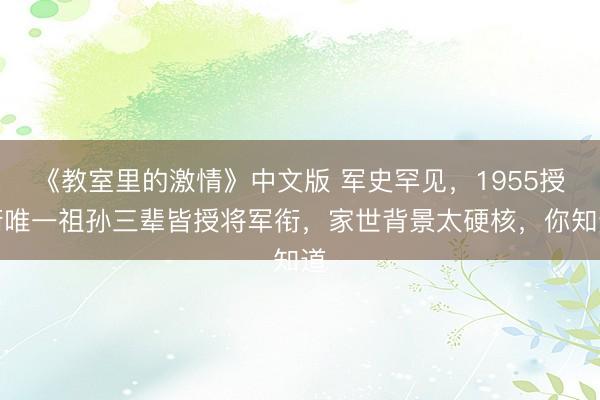 《教室里的激情》中文版 军史罕见，1955授衔唯一祖孙三辈皆授将军衔，家世背景太硬核，你知道