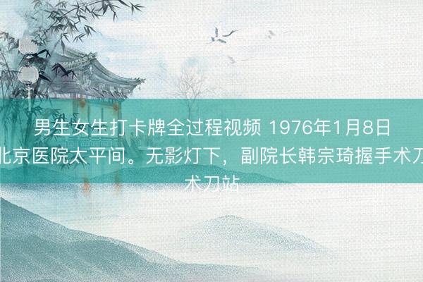 男生女生打卡牌全过程视频 1976年1月8日，北京医院太平间。无影灯下，副院长韩宗琦握手术刀站