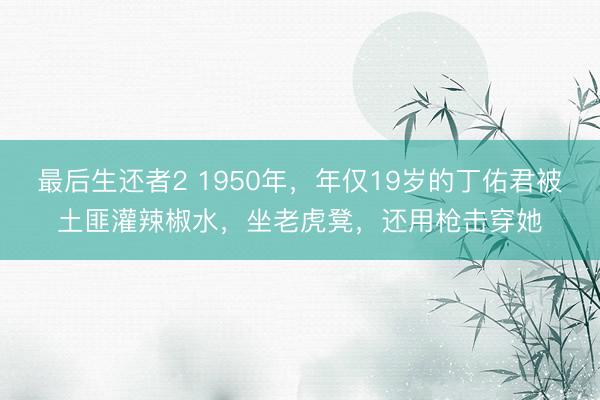 最后生还者2 1950年，年仅19岁的丁佑君被土匪灌辣椒水，坐老虎凳，还用枪击穿她