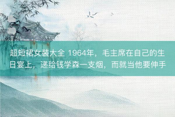 超短裙女装大全 1964年，毛主席在自己的生日宴上，递给钱学森一支烟，而就当他要伸手