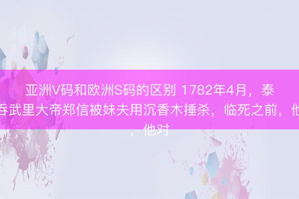 亚洲V码和欧洲S码的区别 1782年4月，泰国吞武里大帝郑信被妹夫用沉香木捶杀，临死之前，他对