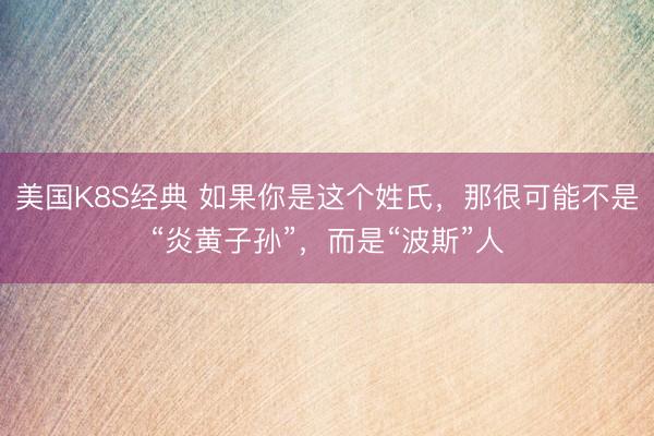 美国K8S经典 如果你是这个姓氏，那很可能不是“炎黄子孙”，而是“波斯”人