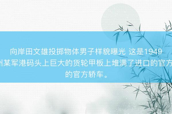 向岸田文雄投掷物体男子样貌曝光 这是1949年广州某军港码头上巨大的货轮甲板上堆满了进口的官方轿车。