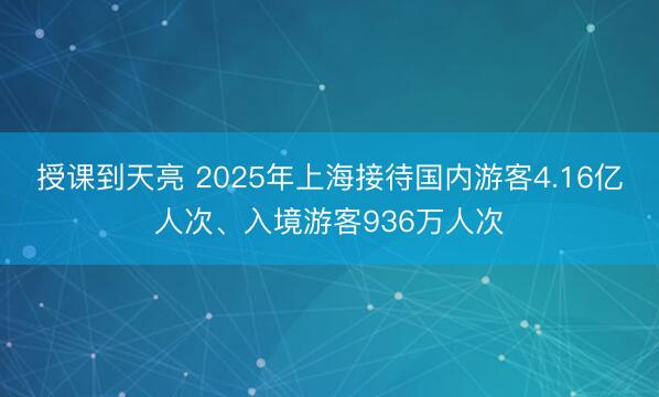 授课到天亮 2025年上海接待国内游客4.16亿人次、入境游客936万人次
