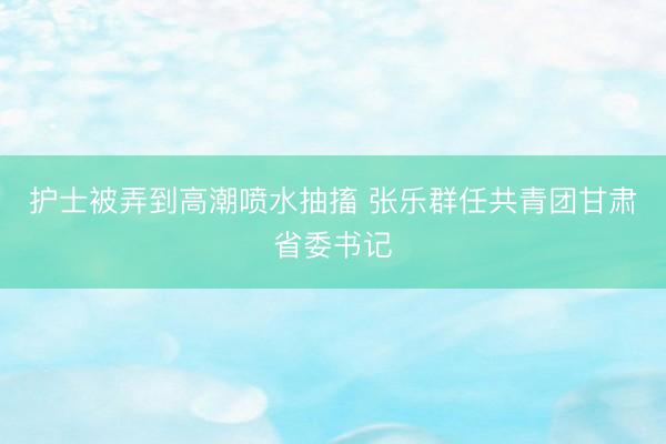 护士被弄到高潮喷水抽搐 张乐群任共青团甘肃省委书记