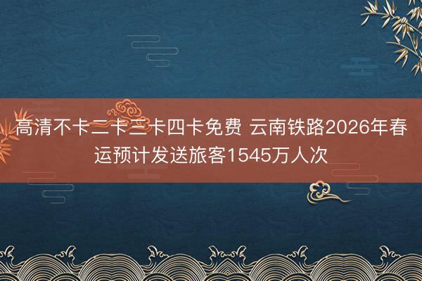高清不卡二卡三卡四卡免费 云南铁路2026年春运预计发送旅客1545万人次