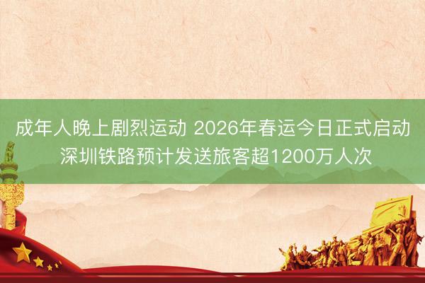 成年人晚上剧烈运动 2026年春运今日正式启动 深圳铁路预计发送旅客超1200万人次