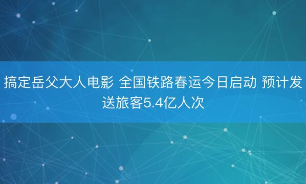 搞定岳父大人电影 全国铁路春运今日启动 预计发送旅客5.4亿人次