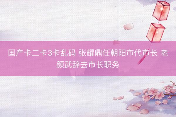 国产卡二卡3卡乱码 张耀鼎任朝阳市代市长 老颜武辞去市长职务
