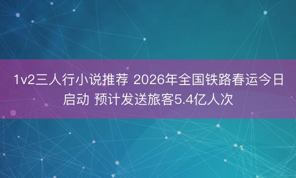 1v2三人行小说推荐 2026年全国铁路春运今日启动 预计发送旅客5.4亿人次
