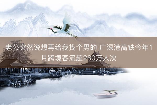 老公突然说想再给我找个男的 广深港高铁今年1月跨境客流超260万人次