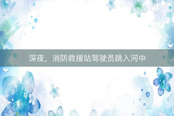深夜，消防救援站驾驶员跳入河中