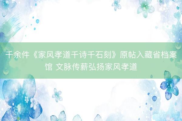 千余件《家风孝道千诗千石刻》原帖入藏省档案馆 文脉传薪弘扬家风孝道