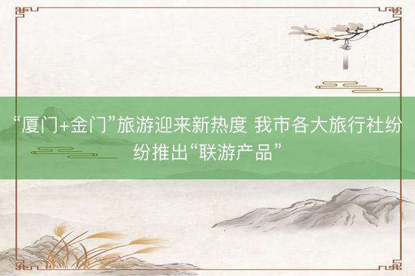 “厦门+金门”旅游迎来新热度 我市各大旅行社纷纷推出“联游产品”