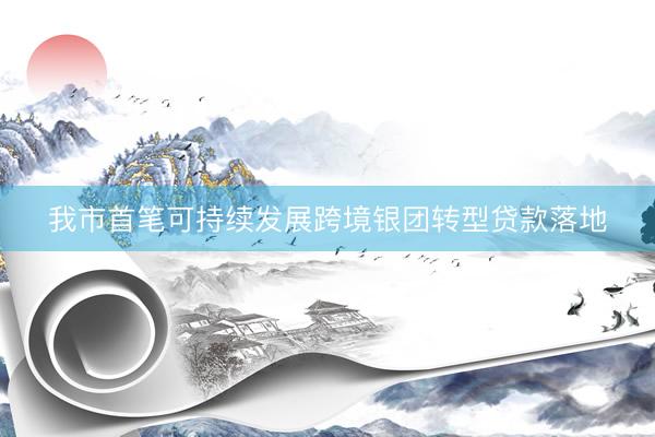 我市首笔可持续发展跨境银团转型贷款落地