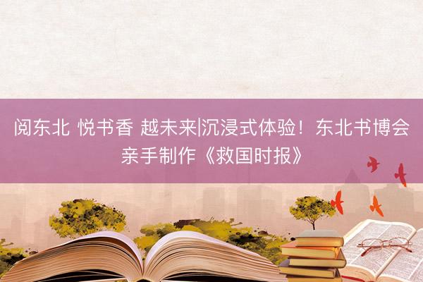 阅东北 悦书香 越未来|沉浸式体验！东北书博会亲手制作《救国时报》